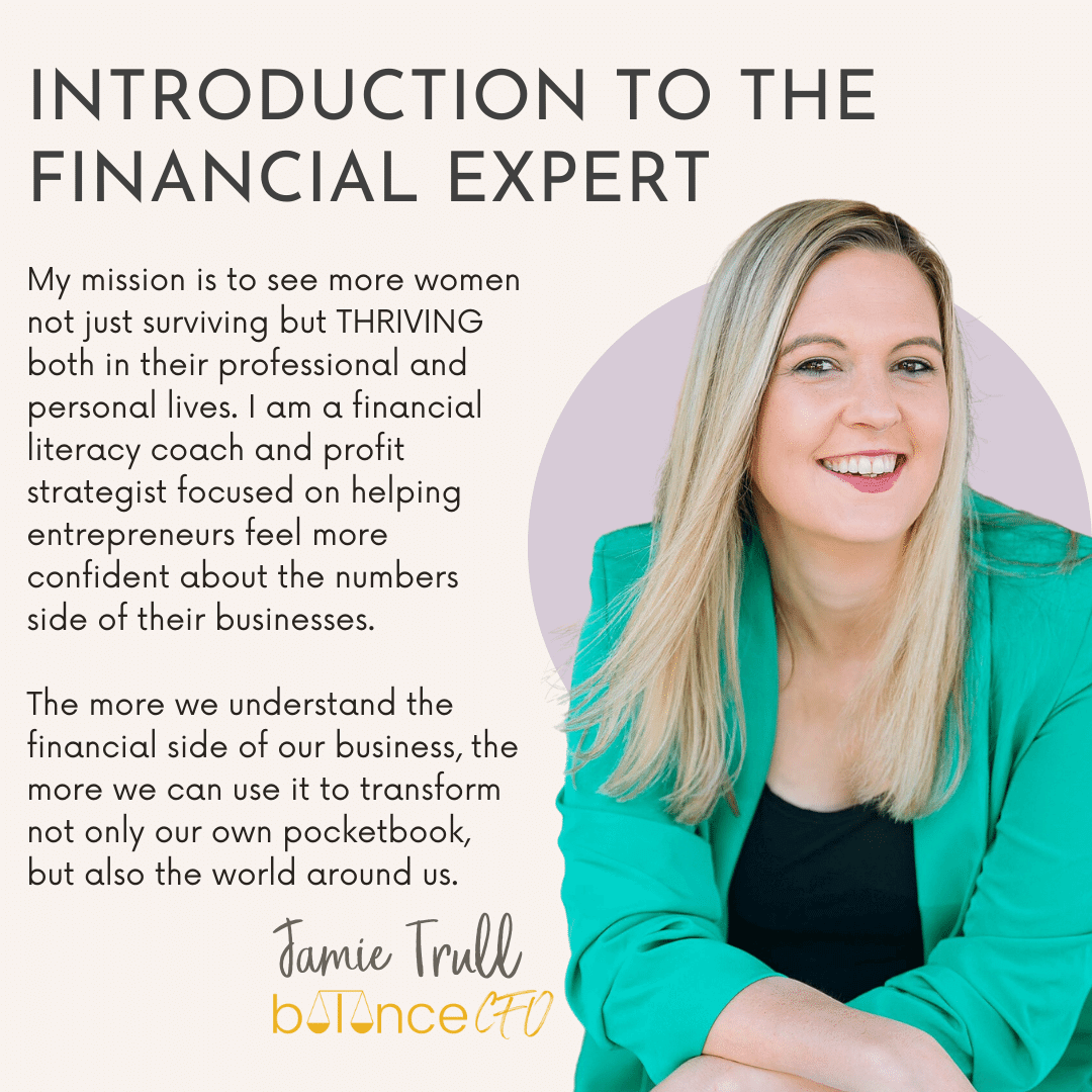 Introduction to the Financial Expert: "My mission is to see more women not just surviving but THRIVING both in their professional and personal lives. I am a financial literacy coach and profit strategist focused on helping entrepreneurs feel more confident about the numbers side of their businesses. The more we understand the financial side of our business, the more we can use it to transform not only our own pocketbook, but also the world around us." Jamie Trull, Balance CFO